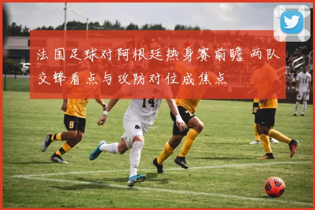 法国足球对阿根廷热身赛前瞻 两队交锋看点与攻防对位成焦点