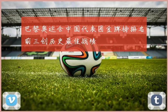 巴黎奥运会中国代表团金牌榜排名前三创历史最佳战绩