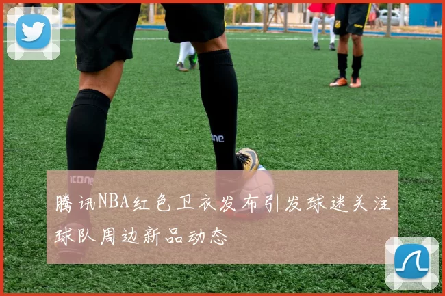 腾讯NBA红色卫衣发布引发球迷关注球队周边新品动态