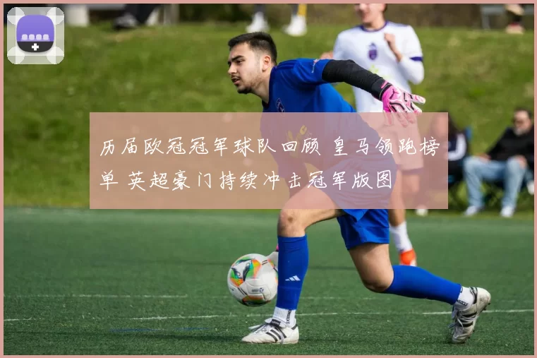 历届欧冠冠军球队回顾 皇马领跑榜单 英超豪门持续冲击冠军版图
