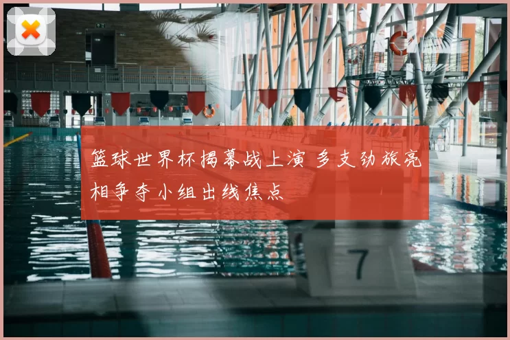 篮球世界杯揭幕战上演 多支劲旅亮相争夺小组出线焦点