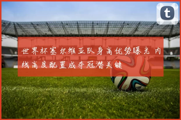 世界杯塞尔维亚队身高优势曝光 内线高度配置成夺冠潜关键