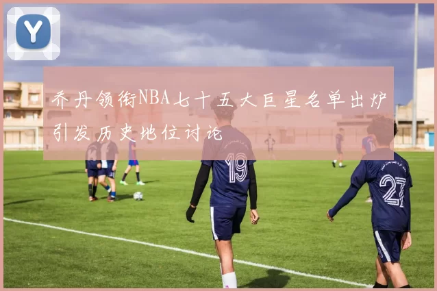 乔丹领衔NBA七十五大巨星名单出炉引发历史地位讨论