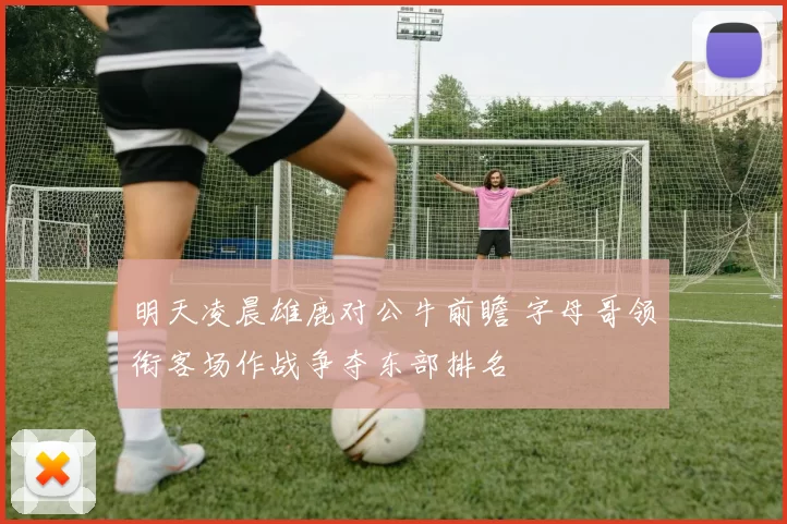 明天凌晨雄鹿对公牛前瞻 字母哥领衔客场作战争夺东部排名