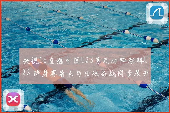 央视16直播中国U23男足对阵朝鲜U23 热身赛看点与出线备战同步展开