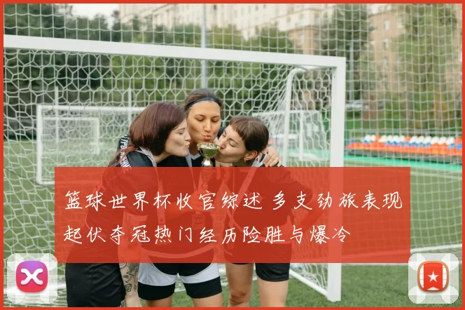 篮球世界杯收官综述 多支劲旅表现起伏夺冠热门经历险胜与爆冷