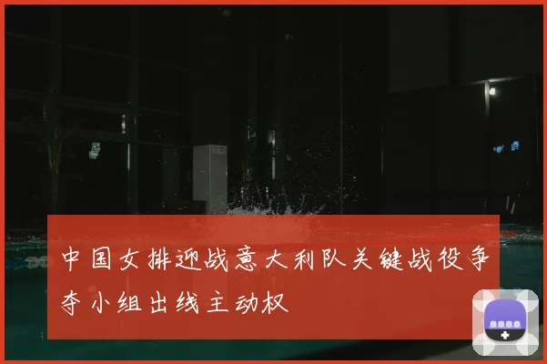 中国女排迎战意大利队关键战役争夺小组出线主动权