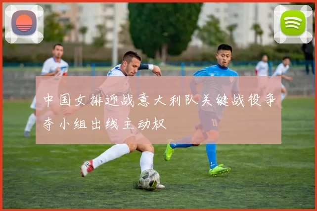 中国女排迎战意大利队关键战役争夺小组出线主动权