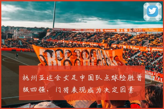 杭州亚运会女足中国队点球险胜晋级四强，门将表现成为决定因素
