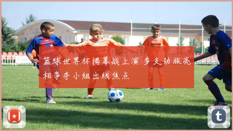 篮球世界杯揭幕战上演 多支劲旅亮相争夺小组出线焦点