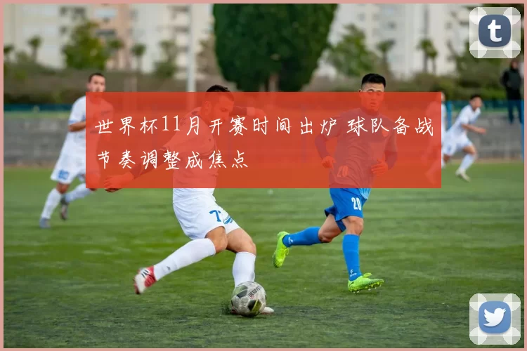 世界杯11月开赛时间出炉 球队备战节奏调整成焦点