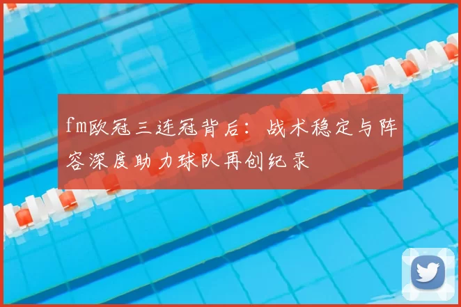 fm欧冠三连冠背后：战术稳定与阵容深度助力球队再创纪录