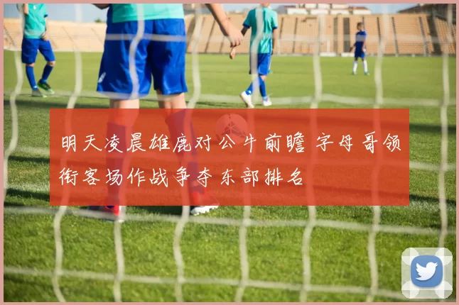 明天凌晨雄鹿对公牛前瞻 字母哥领衔客场作战争夺东部排名