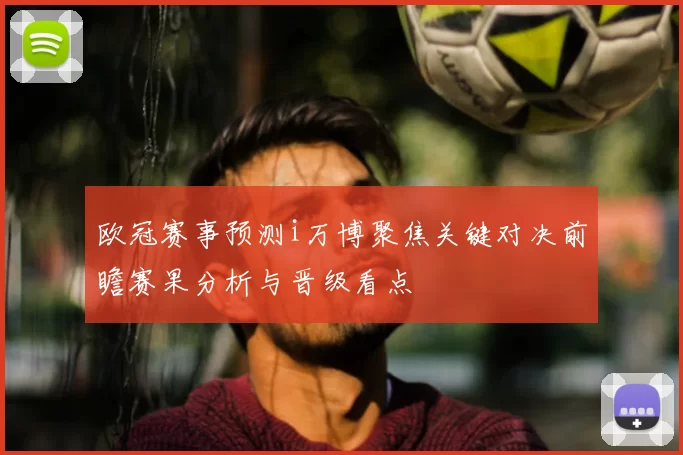 欧冠赛事预测i万博聚焦关键对决前瞻赛果分析与晋级看点