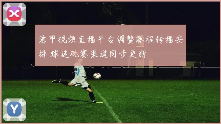 意甲视频直播平台调整赛程转播安排 球迷观赛渠道同步更新
