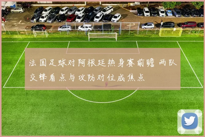 法国足球对阿根廷热身赛前瞻 两队交锋看点与攻防对位成焦点