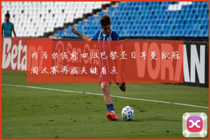 内马尔伤愈回归巴黎圣日耳曼 欧冠淘汰赛再成关键看点