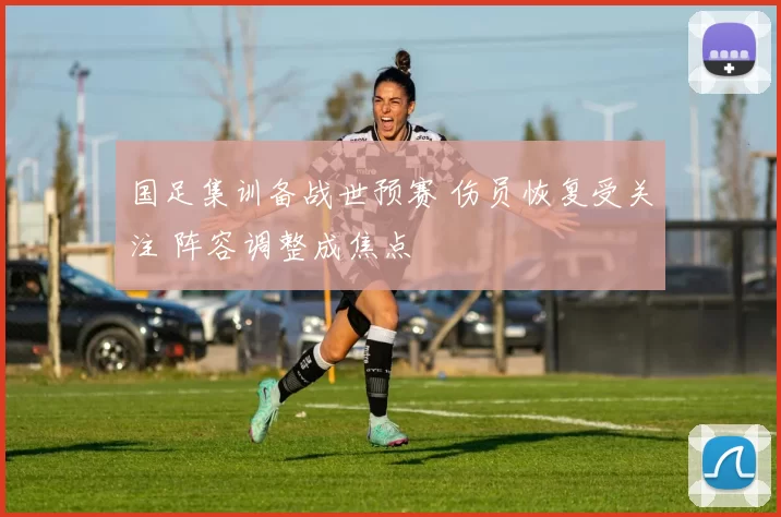 国足集训备战世预赛 伤员恢复受关注 阵容调整成焦点