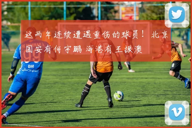 这两年连续遭遇重伤的球员！北京国安有何宇鹏 海港有王振澳