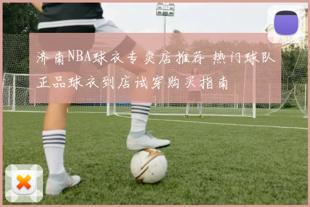 济南NBA球衣专卖店推荐 热门球队正品球衣到店试穿购买指南