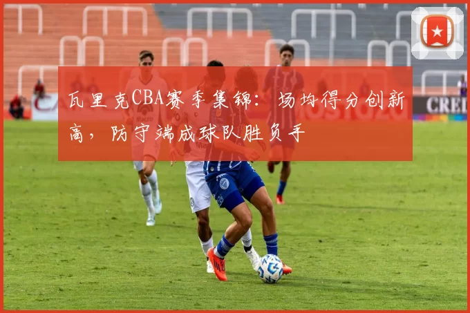 瓦里克CBA赛季集锦：场均得分创新高，防守端成球队胜负手