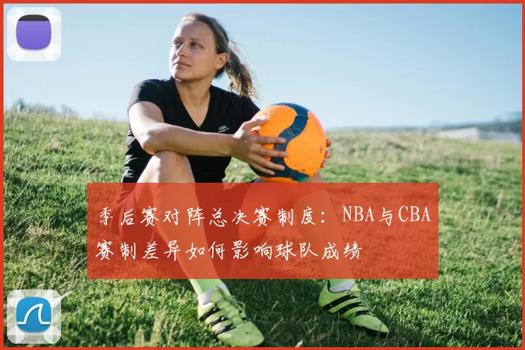 季后赛对阵总决赛制度：NBA与CBA赛制差异如何影响球队成绩