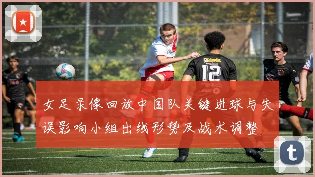 女足录像回放中国队关键进球与失误影响小组出线形势及战术调整