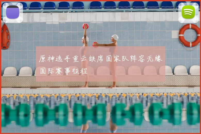 原神选手重云缺席国家队阵容无缘国际赛事征程