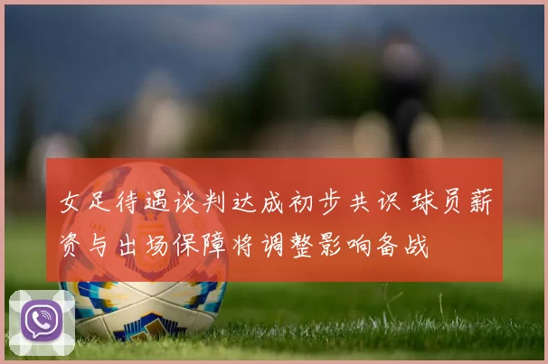 女足待遇谈判达成初步共识 球员薪资与出场保障将调整影响备战