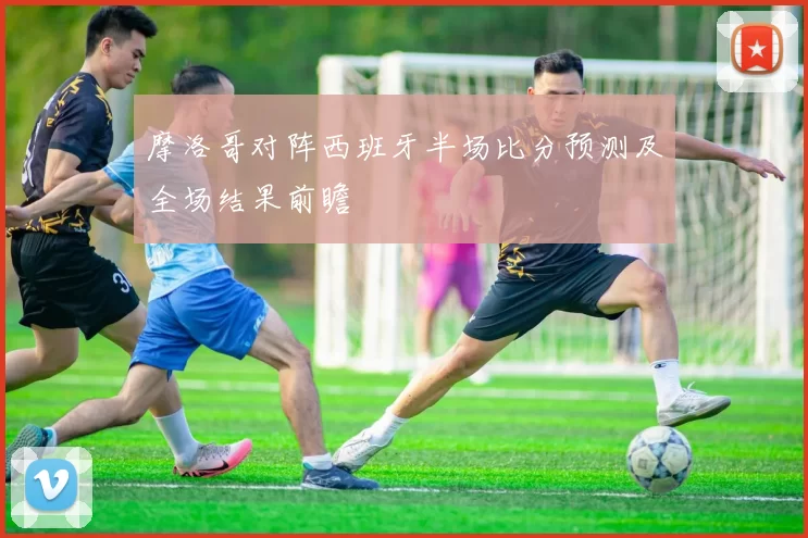 摩洛哥对阵西班牙半场比分预测及全场结果前瞻