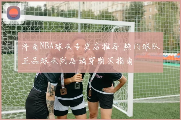 济南NBA球衣专卖店推荐 热门球队正品球衣到店试穿购买指南