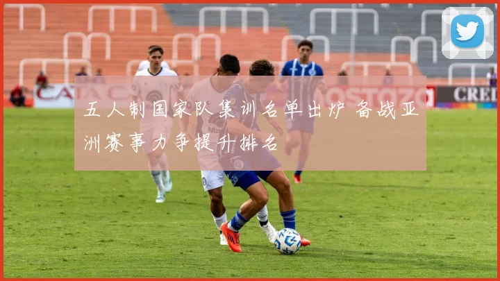 五人制国家队集训名单出炉 备战亚洲赛事力争提升排名