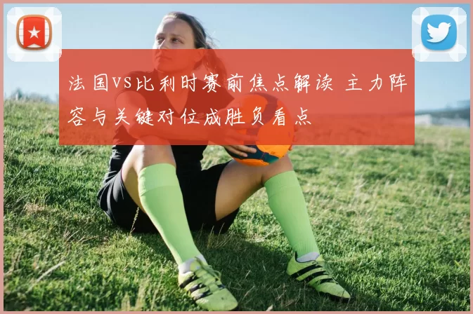 法国vs比利时赛前焦点解读 主力阵容与关键对位成胜负看点