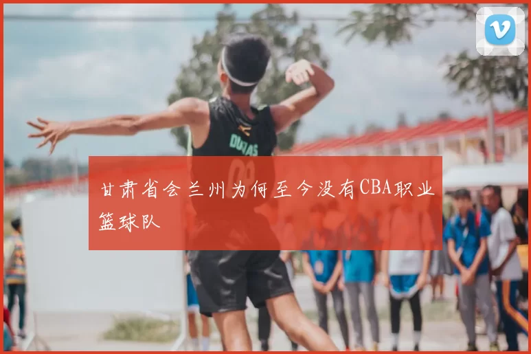 甘肃省会兰州为何至今没有CBA职业篮球队