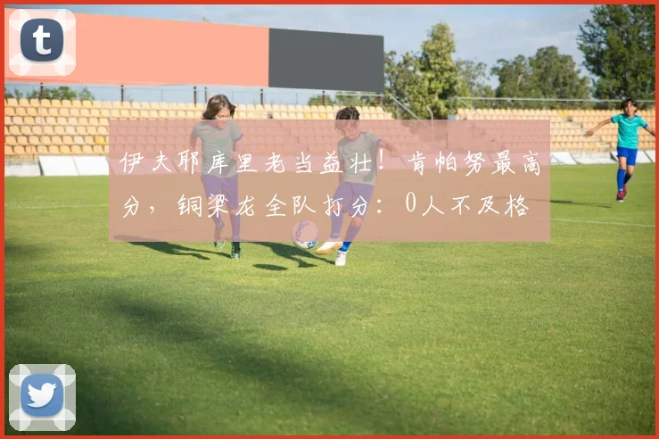 伊夫耶库里老当益壮！肯帕努最高分，铜梁龙全队打分：0人不及格