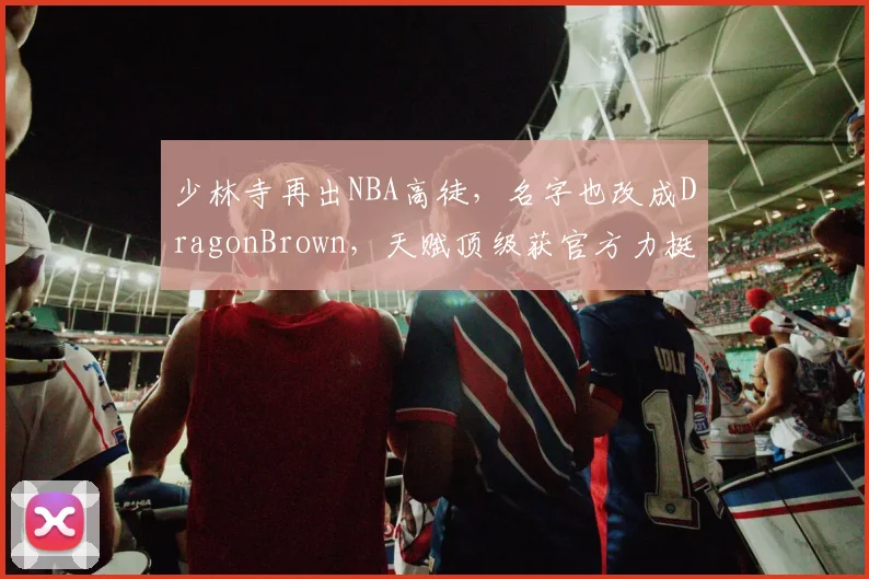 少林寺再出NBA高徒,名字也改成DragonBrown,天赋顶级获官方力挺