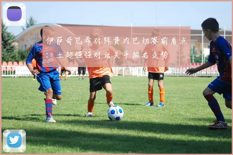 伊萨奇巴希对阵费内巴切赛前看点：土超强强对话关乎排名走势