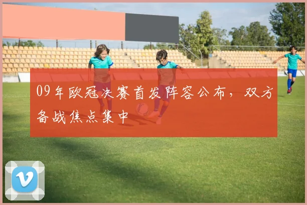 09年欧冠决赛首发阵容公布,双方备战焦点集中