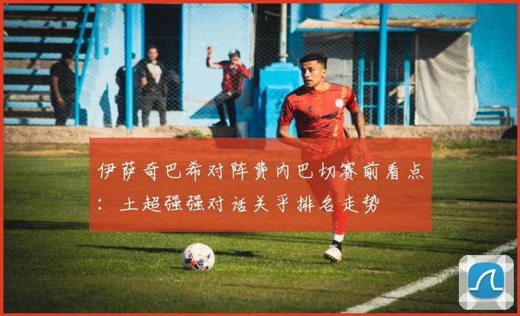 伊萨奇巴希对阵费内巴切赛前看点：土超强强对话关乎排名走势